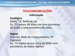 TELECOMUNICAÇÕES
Informação
Analógica
Rádio, TV, Telefone, etc
Ex.: TV possui 48 sinais em uma portadora
de áudio e uma portadora de vídeo.
Digital
Internet, Rede de Computadores, TV
Digitaletc
Ex.: TV Digital possui cerca de 8000 mini-
portadoras de dados digitais.
 