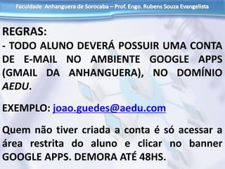 REGRAS:
- TODO ALUNO DEVERÁ POSSUIR UMA CONTA
DE E-MAIL NO AMBIENTE GOOGLE APPS
(GMAIL DA ANHANGUERA), NO DOMÍNIO
AEDU.
EXEMPLO: joao.guedes@aedu.com
Quem não tiver criada a conta é só acessar a
área restrita do aluno e clicar no banner
GOOGLE APPS. DEMORA ATÉ 48HS.
 