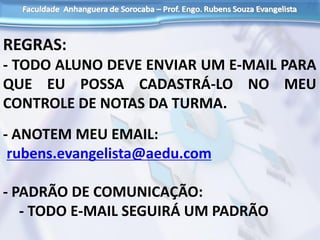 REGRAS:
- TODO ALUNO DEVE ENVIAR UM E-MAIL PARA
QUE EU POSSA CADASTRÁ-LO NO MEU
CONTROLE DE NOTAS DA TURMA.
- ANOTEM MEU EMAIL:
rubens.evangelista@aedu.com
- PADRÃO DE COMUNICAÇÃO:
- TODO E-MAIL SEGUIRÁ UM PADRÃO
 