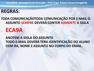 REGRAS:
TODA COMUNICAÇÃOTODA COMUNICAÇÃO POR E-MAIL O
ASSUNTO SEMPRE DEVERÁ CONTER SOMENTE A SIGLA
- ECA9A
- ANOTEM A SIGLA DO ASSUNTO
- TODO E-MAIL DEVERÁ TERA IDENTIFICAÇÃO DO ALUNO
COM RA, NOME E ASSUNTO NO CORPO DO EMAIL.
 