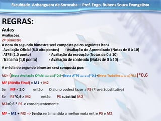 REGRAS:
Aulas
Avaliações:
2º Bimestre
A nota do segundo bimestre será composta pelos seguintes itens
• Avaliação Oficial (8,0 oito pontos) - Avaliação do Aprendizado (Notas de 0 à 10)
• ATPS (1,0 ponto) - Avaliação da execução (Notas de 0 à 10)
• Trabalho (1,0 ponto) - Avaliação de conteúdo (Notas de 0 à 10)
A média do segundo bimestre será composta por:
M2= ((Nota Avaliação Oficial (de 0 á 10))*0,8+(Nota ATPS(de 0 á 10))*0,1+(Nota Trabalho(de 0 á 10))*0,1)*0,6
MF (Média Final) = M1 + M2
Se MF < 5,0 então O aluno poderá fazer a PS (Prova Substitutiva)
Se PS*0,6 > M2 então PS substitui M2
M2=0,6 * PS e consequentemente
MF = M1 + M2 => Senão será mantida a melhor nota entre PS e M2
 