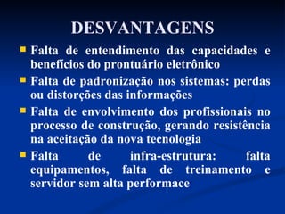 DESVANTAGENS Falta de entendimento das capacidades e benefícios do prontuário eletrônico  Falta de padronização nos sistemas: perdas ou distorções das informações  Falta de envolvimento dos profissionais no processo de construção, gerando resistência na aceitação da nova tecnologia Falta de infra-estrutura: falta equipamentos, falta de treinamento e servidor sem alta performace 