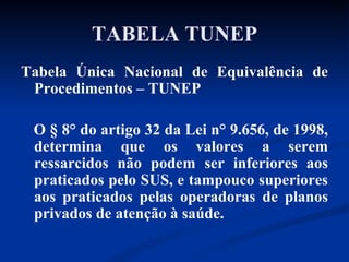 TABELA TUNEP Tabela Única Nacional de Equivalência de Procedimentos – TUNEP O § 8° do artigo 32 da Lei n° 9.656, de 1998, determina que os valores a serem ressarcidos não podem ser inferiores aos praticados pelo SUS, e tampouco superiores aos praticados pelas operadoras de planos privados de atenção à saúde.  
