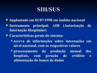 SIH/SUS Implantado em 01/07/1990 em âmbito nacional Instrumento principal: AIH (Autorização de Internação Hospitalar) Características gerais do sistema: acervo de informações sobre internações em nível nacional, com os respectivos valores processamento da produção mensal dos hospitais, com geração de créditos e alimentação do banco de dados 