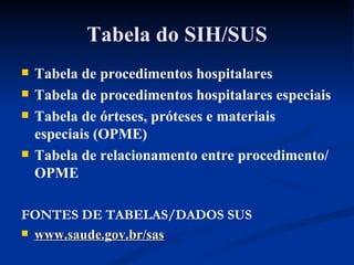 Tabela do SIH/SUS Tabela de procedimentos hospitalares Tabela de procedimentos hospitalares especiais Tabela de órteses, próteses e materiais especiais (OPME) Tabela de relacionamento entre procedimento/OPME FONTES DE TABELAS/DADOS SUS www.saude.gov.br/sas 