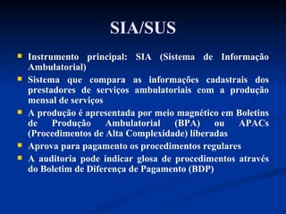 SIA/SUS Instrumento principal: SIA (Sistema de Informação Ambulatorial) Sistema que compara as informações cadastrais dos prestadores de serviços ambulatoriais com a produção mensal de serviços A produção é apresentada por meio magnético em Boletins de Produção Ambulatorial (BPA) ou APACs (Procedimentos de Alta Complexidade) liberadas Aprova para pagamento os procedimentos regulares A auditoria pode indicar glosa de procedimentos através do Boletim de Diferença de Pagamento (BDP) 