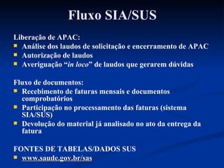 Fluxo SIA/SUS Liberação de APAC: Análise dos laudos de solicitação e encerramento de APAC Autorização de laudos Averiguação “ in loco ” de laudos que gerarem dúvidas Fluxo de documentos: Recebimento de faturas mensais e documentos comprobatórios Participação no processamento das faturas (sistema SIA/SUS) Devolução do material já analisado no ato da entrega da fatura FONTES DE TABELAS/DADOS SUS www.saude.gov.br/sas 