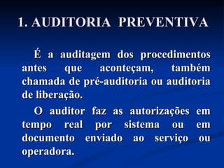 1. AUDITORIA  PREVENTIVA É a auditagem dos procedimentos antes que aconteçam, também chamada de pré-auditoria ou auditoria de liberação. O auditor faz as autorizações em tempo real por sistema ou em documento enviado ao serviço ou operadora. 