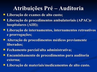 Liberação de exames de alto custo; Liberação de procedimentos ambulatoriais (APAC)e hospitalares (AIH); Liberação de internamentos, internamentos retroativos e prorrogações; Alteração de procedimentos médicos previamente liberados; Fechamento parcial/alta administrativa; Encaminhamento de procedimentos para auditoria externa; Liberação de materiais/medicamentos de alto custo. Atribuições Pré – Auditoria 
