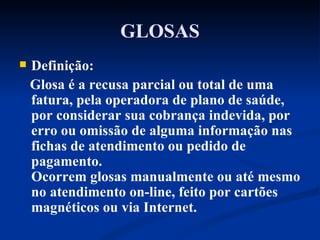GLOSAS Definição: Glosa é a recusa parcial ou total de uma fatura, pela operadora de plano de saúde, por considerar sua cobrança indevida, por erro ou omissão de alguma informação nas fichas de atendimento ou pedido de pagamento. Ocorrem glosas manualmente ou até mesmo no atendimento on-line, feito por cartões magnéticos ou via Internet. 