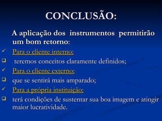 CONCLUSÃO: A aplicação dos  instrumentos  permitirão um bom retorno :  Para o cliente interno: teremos conceitos claramente definidos; Para o cliente externo: que se sentirá mais amparado; Para a própria instituição: terá condições de sustentar sua boa imagem e atingir maior lucratividade. 