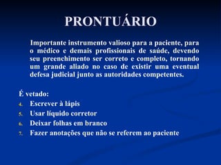 PRONTUÁRIO Importante instrumento valioso para a paciente, para o médico e demais profissionais de saúde, devendo seu preenchimento ser correto e completo, tornando um grande aliado no caso de existir uma eventual defesa judicial junto as autoridades competentes.  É vetado: Escrever à lápis Usar líquido corretor Deixar folhas em branco Fazer anotações que não se referem ao paciente 