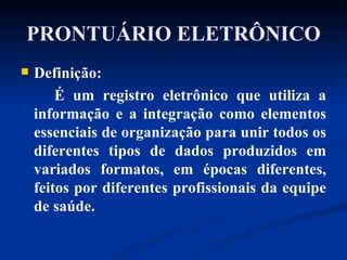 PRONTUÁRIO ELETRÔNICO Definição:  É um registro eletrônico que utiliza a informação e a integração como elementos essenciais de organização para unir todos os diferentes tipos de dados produzidos em variados formatos, em épocas diferentes, feitos por diferentes profissionais da equipe de saúde. 