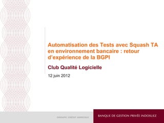 Automatisation des Tests avec Squash TA
en environnement bancaire : retour
d’expérience de la BGPI
Club Qualité Logicielle
12 juin 2012
 