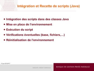 /13 juin 2012/P17
Intégration et Recette de scripts (Java)
 Intégration des scripts dans des classes Java
 Mise en place de l’environnement
 Exécution du script
 Vérifications éventuelles (base, fichiers,…)
 Réinitialisation de l’environnement
 