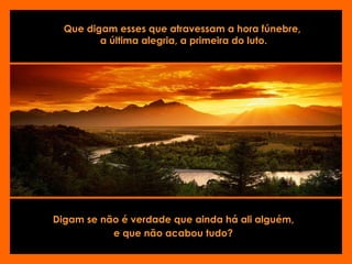 Que digam esses que atravessam a hora fúnebre,  a última alegria, a primeira do luto. Digam se não é verdade que ainda há ali alguém,  e que não acabou tudo?   