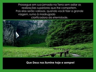 Prossegue em sua jornada na Terra sem adiar as realizações superiores que lhe competem.  Pois elas serão valiosas, quando você fizer a grande viagem, rumo à madrugada  clarificadora da eternidade. Que Deus nos ilumine hoje e sempre! 