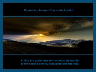 Na morte o homem fica sendo imortal.   A vida é o poder que tem o corpo de manter  a alma sobre a terra, pelo peso que faz nela.  
