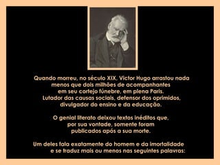 Quando morreu, no século XIX, Victor Hugo arrastou nada menos que dois milhões de acompanhantes  em seu cortejo fúnebre, em plena Paris.  Lutador das causas sociais, defensor dos oprimidos, divulgador do ensino e da educação.  O genial literato deixou textos inéditos que,  por sua vontade, somente foram  publicados após a sua morte.  Um deles fala exatamente do homem e da imortalidade  e se traduz mais ou menos nas seguintes palavras:   