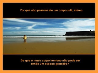 De que o nosso corpo humano não pode ser senão um esboço grosseiro?   Por que não possuirá ele um corpo sutil, etéreo.   
