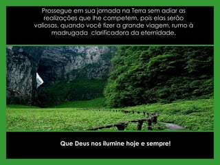 Prossegue em sua jornada na Terra sem adiar as realizações que lhe competem, pois elas serão valiosas, quando você fizer a grande viagem, rumo à madrugada  clarificadora da eternidade. Que Deus nos ilumine hoje e sempre! 