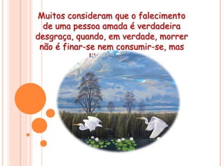 Muitos consideram que o falecimento de uma pessoa amada é verdadeira desgraça, quando, em verdade, morrer não é finar-se nem consumir-se, mas libertar-se. Assim, diante dos que partiram na direção da morte, assuma o compromisso de preparar-se  para o reencontro com eles na vida espiritual.