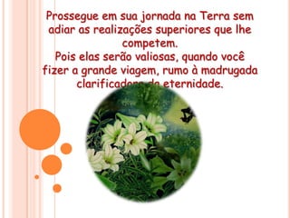 Prossegue em sua jornada na Terra sem adiar as realizações superiores que lhe competem. Pois elas serão valiosas, quando você fizer a grande viagem, rumo à madrugada                                    clarificadora da eternidade.Que Deus nos ilumine hoje e sempre!