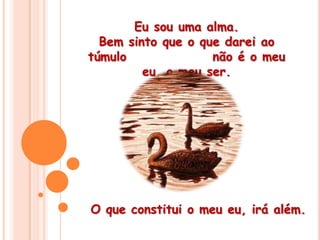 Eu sou uma alma. Bem sinto que o que darei ao túmulo                não é o meu eu, o meu ser. O que constitui o meu eu, irá além.