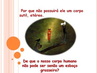  Por que não possuirá ele um corpo sutil, etéreo.De que o nosso corpo humano não pode ser senão um esboço grosseiro? 