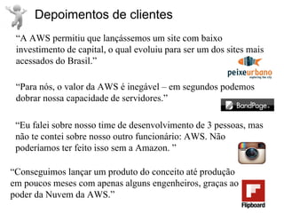Depoimentos de clientes
 “A AWS permitiu que lançássemos um site com baixo
 investimento de capital, o qual evoluiu para ser um dos sites mais
 acessados do Brasil.”

 “Para nós, o valor da AWS é inegável – em segundos podemos
 dobrar nossa capacidade de servidores.”

 “Eu falei sobre nosso time de desenvolvimento de 3 pessoas, mas
 não te contei sobre nosso outro funcionário: AWS. Não
 poderíamos ter feito isso sem a Amazon. ”

“Conseguimos lançar um produto do conceito até produção
em poucos meses com apenas alguns engenheiros, graças ao
poder da Nuvem da AWS.”
 