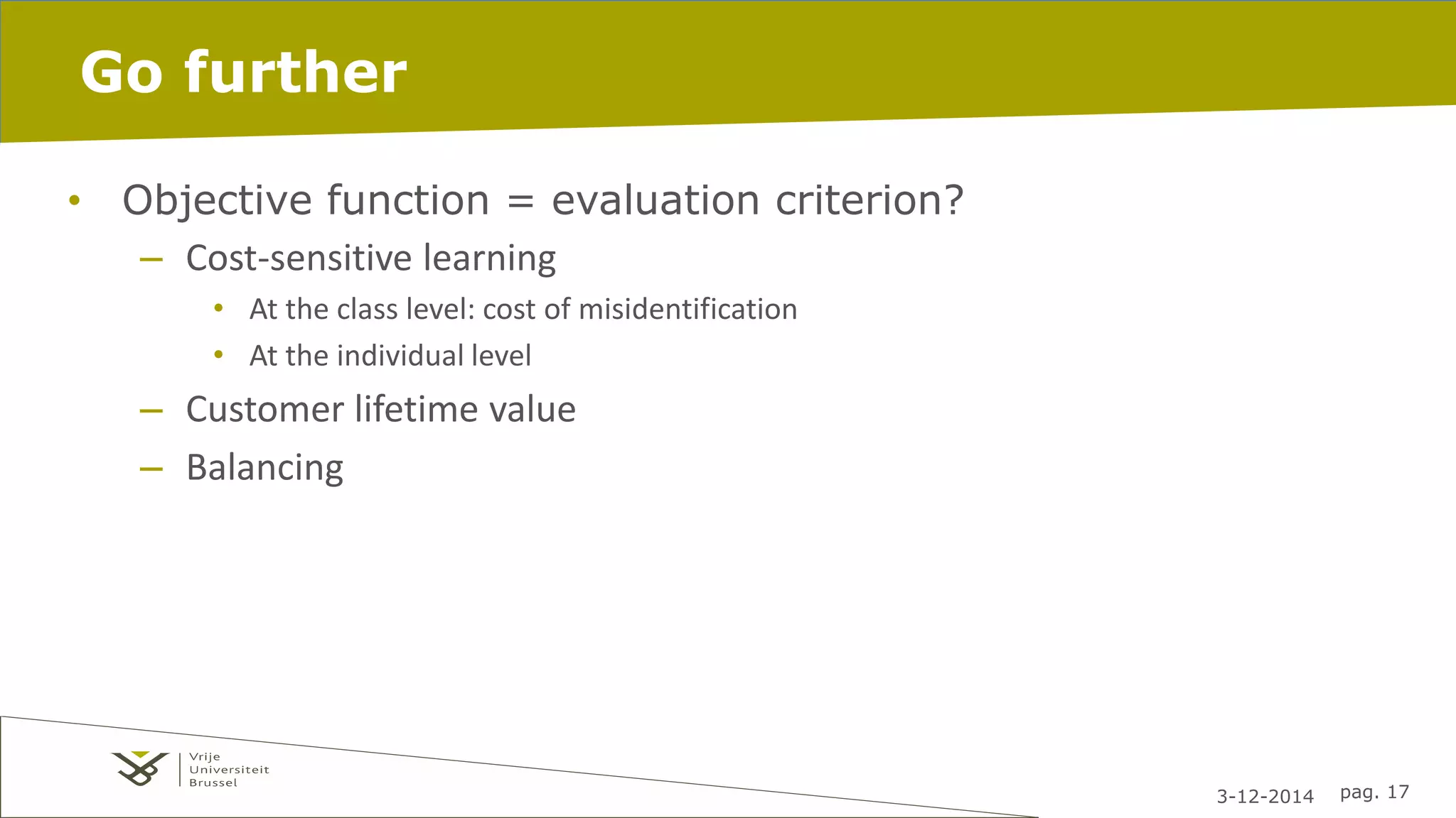 3-12-2014 pag. 17 
Go further 
• Objective function = evaluation criterion? 
– Cost-sensitive learning 
• At the class level: cost of misidentification 
• At the individual level 
– Customer lifetime value 
– Balancing 
 