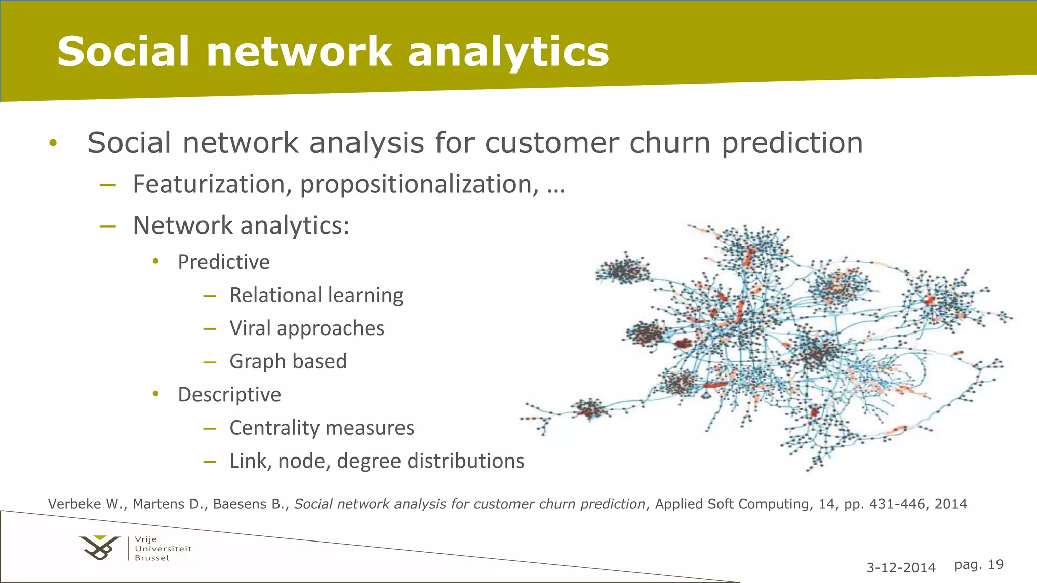3-12-2014 pag. 19 
Social network analytics 
• Social network analysis for customer churn prediction 
– Featurization, propositionalization, … 
– Network analytics: 
• Predictive 
– Relational learning 
– Viral approaches 
– Graph based 
• Descriptive 
– Centrality measures 
– Link, node, degree distributions 
Verbeke W., Martens D., Baesens B., Social network analysis for customer churn prediction, Applied Soft Computing, 14, pp. 431-446, 2014 
 