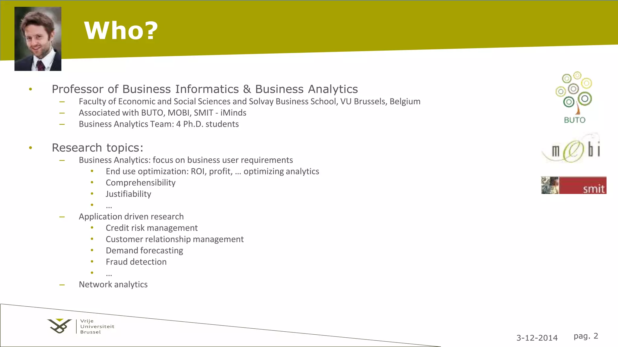3-12-2014 pag. 2 
Who? 
• Professor of Business Informatics & Business Analytics 
– Faculty of Economic and Social Sciences and Solvay Business School, VU Brussels, Belgium 
– Associated with BUTO, MOBI, SMIT - iMinds 
– Business Analytics Team: 4 Ph.D. students 
• Research topics: 
– Business Analytics: focus on business user requirements 
• End use optimization: ROI, profit, … optimizing analytics 
• Comprehensibility 
• Justifiability 
• … 
– Application driven research 
• Credit risk management 
• Customer relationship management 
• Demand forecasting 
• Fraud detection 
• … 
– Network analytics 
 
