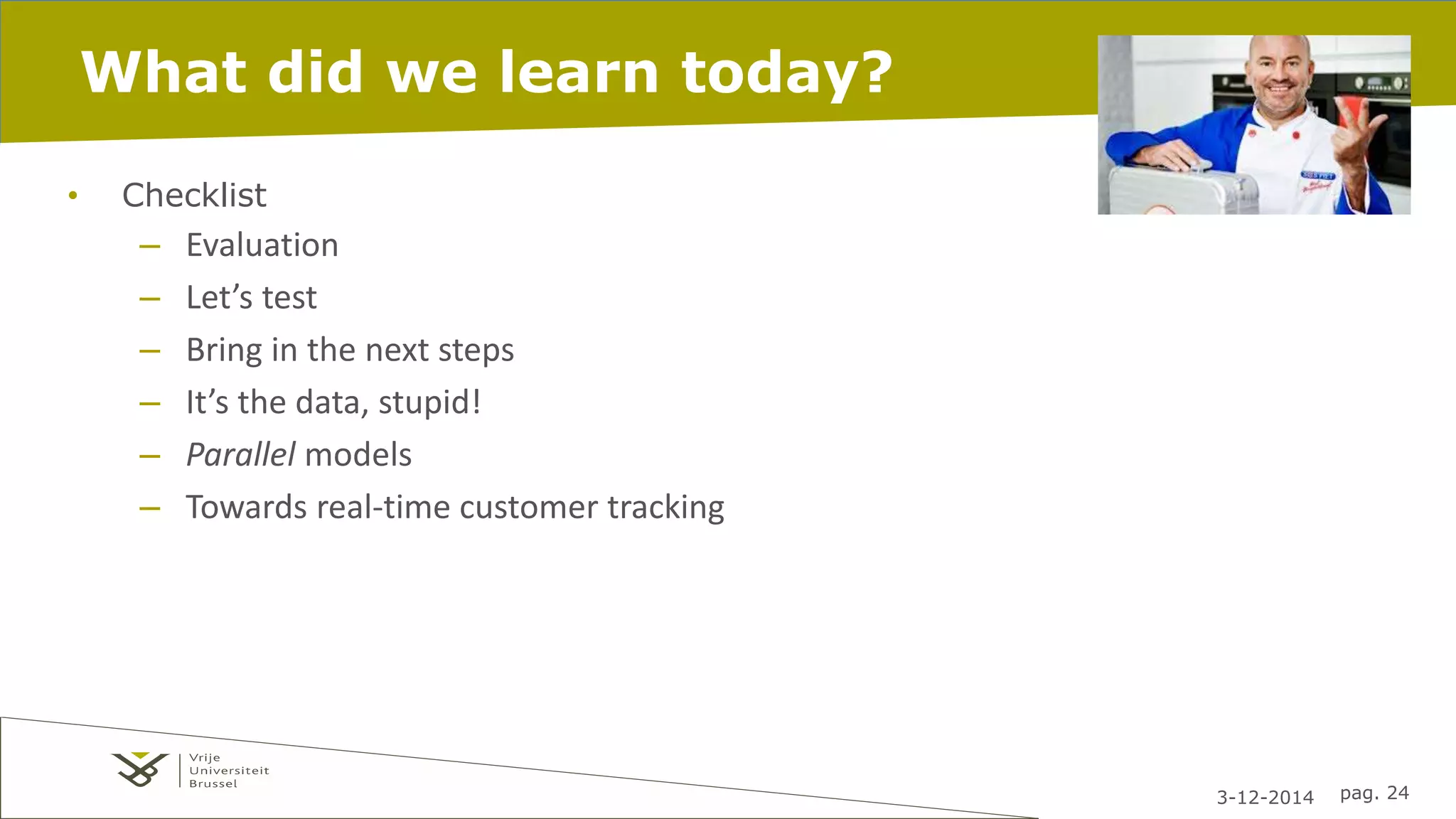 3-12-2014 pag. 24 
What did we learn today? 
• Checklist 
– Evaluation 
– Let’s test 
– Bring in the next steps 
– It’s the data, stupid! 
– Parallel models 
– Towards real-time customer tracking 
 