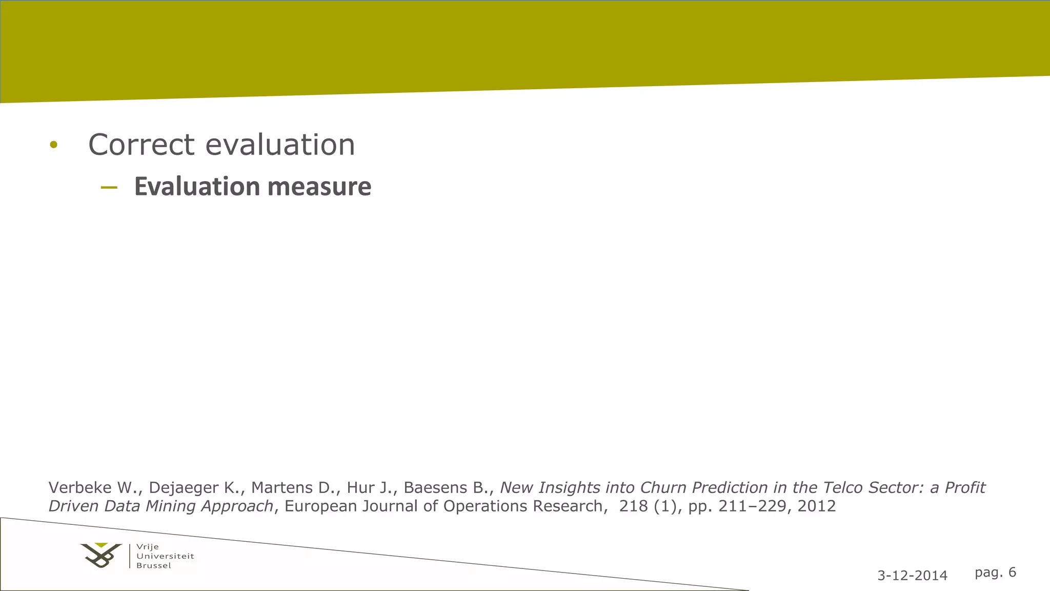 3-12-2014 pag. 6 
• Correct evaluation 
– Evaluation measure 
Verbeke W., Dejaeger K., Martens D., Hur J., Baesens B., New Insights into Churn Prediction in the Telco Sector: a Profit 
Driven Data Mining Approach, European Journal of Operations Research, 218 (1), pp. 211–229, 2012 
 