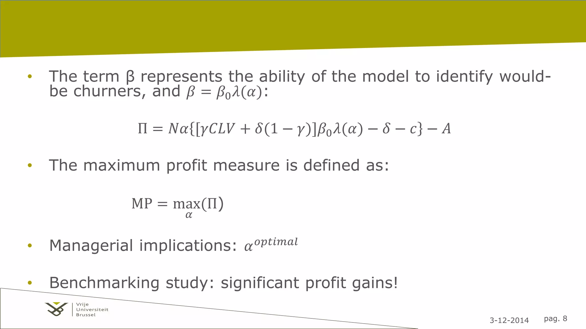 • The term β represents the ability of the model to identify would-be 
3-12-2014 pag. 8 
churners, and 훽 = 훽0휆(훼): 
Π = 푁훼 [훾퐶퐿푉 + 훿(1 − 훾)]훽0휆(훼) − 훿 − 푐 − 퐴 
• The maximum profit measure is defined as: 
MP = max 
훼 
(П) 
• Managerial implications: 훼표푝푡푖푚푎푙 
• Benchmarking study: significant profit gains! 
 