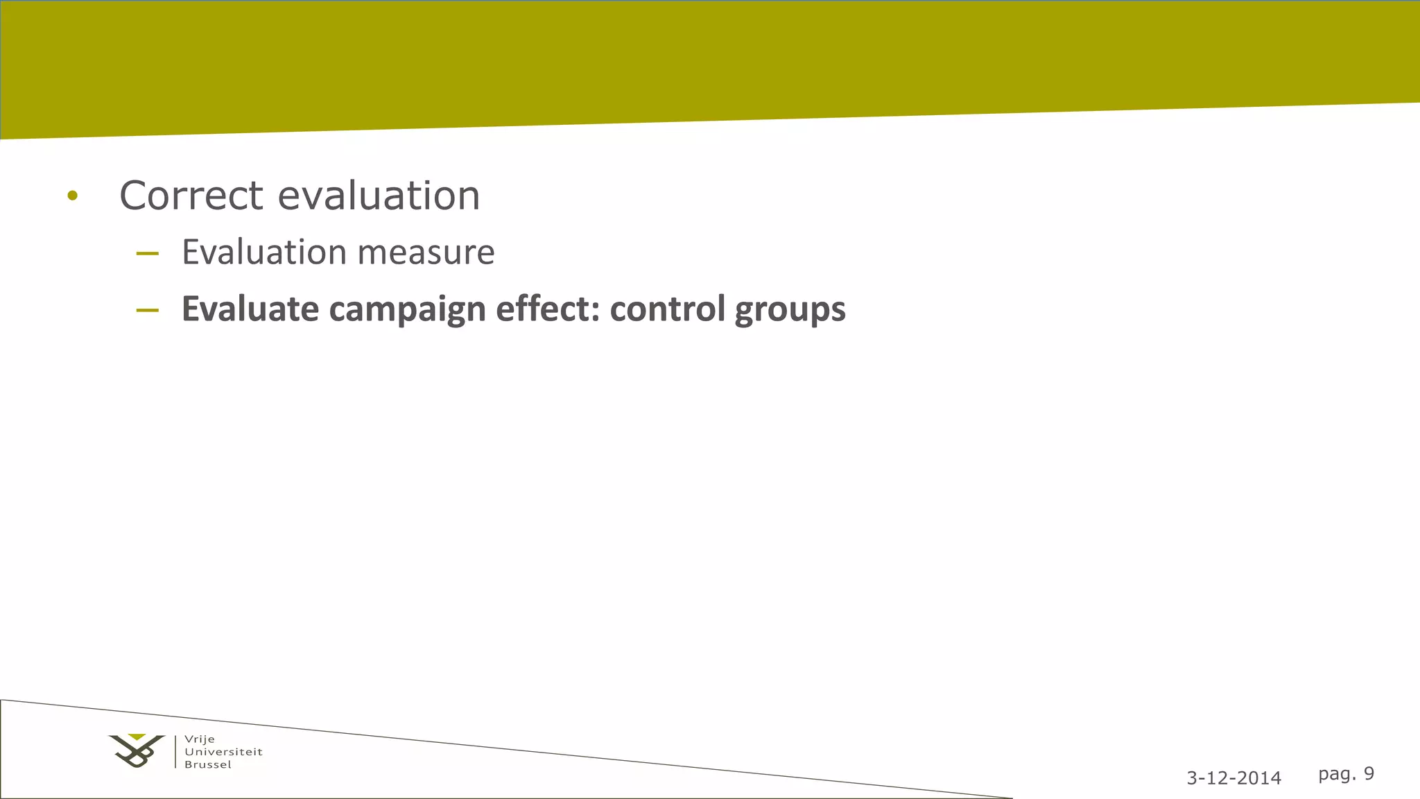 3-12-2014 pag. 9 
• Correct evaluation 
– Evaluation measure 
– Evaluate campaign effect: control groups 
 