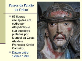 Passos da Paixão
    de Cristo
 66 figuras
  esculpidas em
  cedro por
  Aleijadinho (e
  sua equipe) e
  pintadas por
  Manoel da Costa
  Ataíde e
  Francisco Xavier
  Carneiro.
 Datam entre
  1796 a 1799.
 