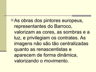  As obras dos pintores europeus,
 representantes do Barroco,
 valorizam as cores, as sombras e a
 luz, e privilegiam os contrates. As
 imagens não são tão centralizadas
 quanto as renascentistas e
 aparecem de forma dinâmica,
 valorizando o movimento.
 