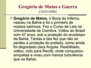 Gregório de Matos e Guerra
                (1633/1696)
 Gregório de Matos, o Boca do Inferno,
 nasceu na Bahia e foi o primeiro de
 nossos satíricos. Fez o Curso de Leis na
 Universidade de Coimbra. Voltou ao Brasil
 com 47 anos, sob a proteção do arcebispo
 da Bahia. Tantas e tais fez que não só
 perdeu a proteção do prelado, como ainda
 foi degredado para Angola. Reabilitado,
 voltou, indo para Recife, onde conquistou
 simpatias e viveu com menos turbulência
 que na Bahia.
 