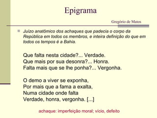 Epigrama
                                               Gregório de Matos

 Juízo anatômico dos achaques que padecia o corpo da
  República em todos os membros, e inteira definição do que em
  todos os tempos é a Bahia.


  Que falta nesta cidade?... Verdade.
  Que mais por sua desonra?... Honra.
  Falta mais que se lhe ponha?... Vergonha.

  O demo a viver se exponha,
  Por mais que a fama a exalta,
  Numa cidade onde falta
  Verdade, honra, vergonha. [...]

          achaque: imperfeição moral; vício, defeito
 