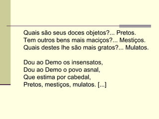 Quais são seus doces objetos?... Pretos.
Tem outros bens mais maciços?... Mestiços.
Quais destes lhe são mais gratos?... Mulatos.

Dou ao Demo os insensatos,
Dou ao Demo o povo asnal,
Que estima por cabedal,
Pretos, mestiços, mulatos. [...]
 