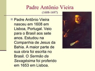 Padre Antônio Vieira
                 (1608-1697)

 Padre Antônio Vieira
  nasceu em 1608 em
  Lisboa, Portugal. Veio
  para o Brasil aos sete
  anos. Estudou na
  Companhia de Jesus da
  Bahia. A maior parte de
  sua obra foi escrita no
  Brasil. O Sermão da
  Sexagésima foi proferido
  em 1653 em Lisboa.
 