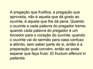 A pregação que frutifica, a pregação que
aproveita, não é aquela que dá gosto ao
ouvinte, é aquela que lhe dá pena. Quando
o ouvinte a cada palavra do pregador treme;
quando cada palavra do pregador é um
torcedor para o coração do ouvinte; quando
o ouvinte vai do sermão para casa confuso
e atônito, sem saber parte de si, então é a
preparação qual convém, então se pode
esperar que faça fruto: Et fructum afferunt in
patientia.
 