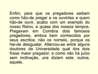 Enfim, para que os pregadores saibam
como hão-de pregar e os ouvintes a quem
hão-de ouvir, acabo com um exemplo do
nosso Reino, e quase dos nossos tempos.
Pregavam em Coimbra dois famosos
pregadores, ambos bem conhecidos por
seus escritos; não os nomeio, porque os
hei-de desigualar. Altercou-se entre alguns
doutores da Universidade qual dos dois
fosse maior pregador; e como não há juízo
sem inclinação, uns diziam este, outros,
aquele.
 
