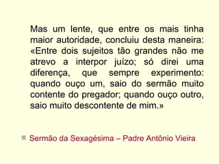Mas um lente, que entre os mais tinha
  maior autoridade, concluiu desta maneira:
  «Entre dois sujeitos tão grandes não me
  atrevo a interpor juízo; só direi uma
  diferença, que sempre experimento:
  quando ouço um, saio do sermão muito
  contente do pregador; quando ouço outro,
  saio muito descontente de mim.»


 Sermão da Sexagésima – Padre Antônio Vieira
 