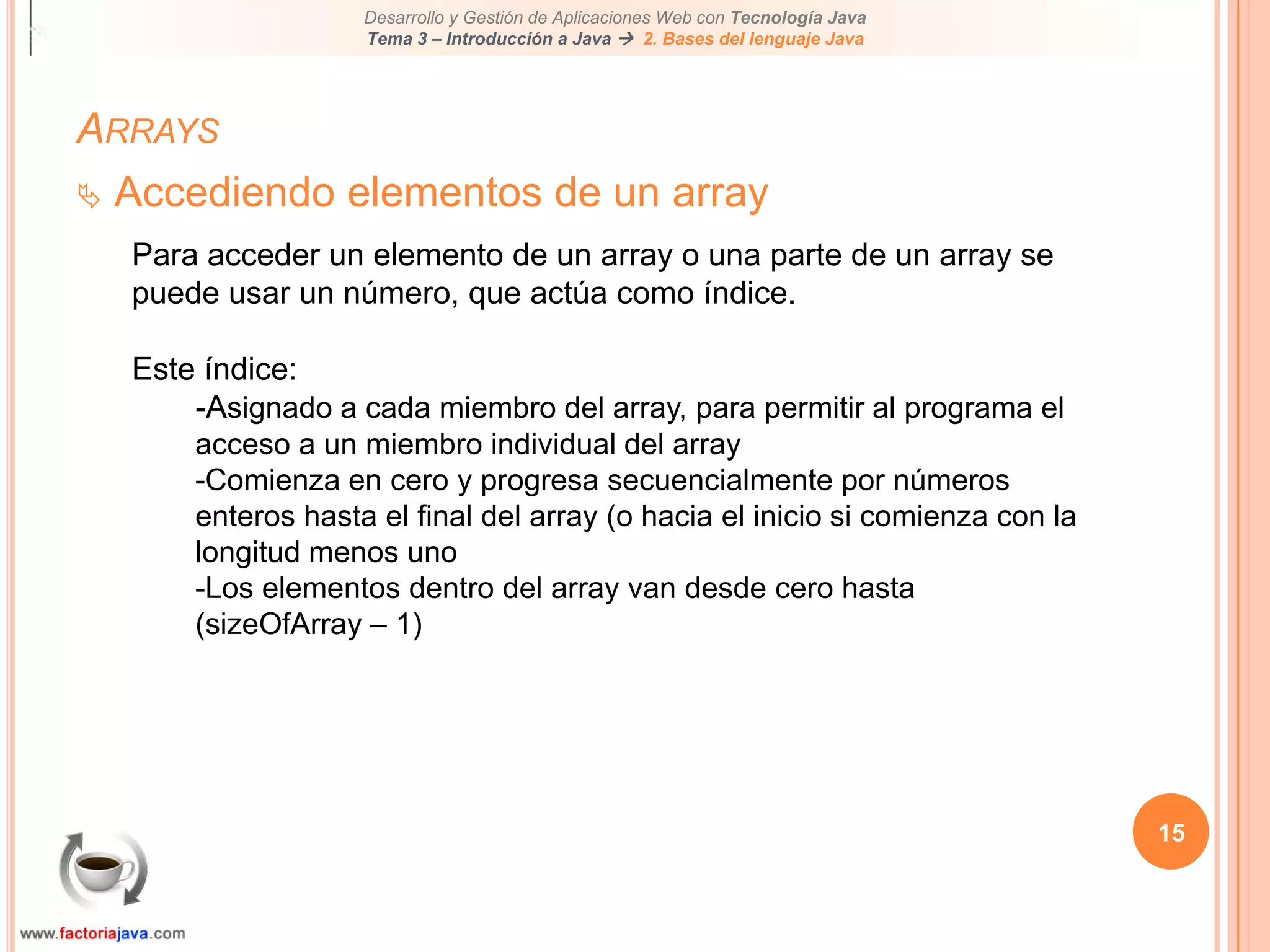 11ArraysQué es un arrayEn Java y en otros lenguajes de programación, hay una capacidad en la cual se puede usar una variable para guardar una lista de datos y manipularlos más eficientemente. Este tipo de variable es llamado array.Un array guarda múltiples datos en el mismo tipo de datos, en un bloque contiguo en memoria, dividido en un número de slots o casillas.