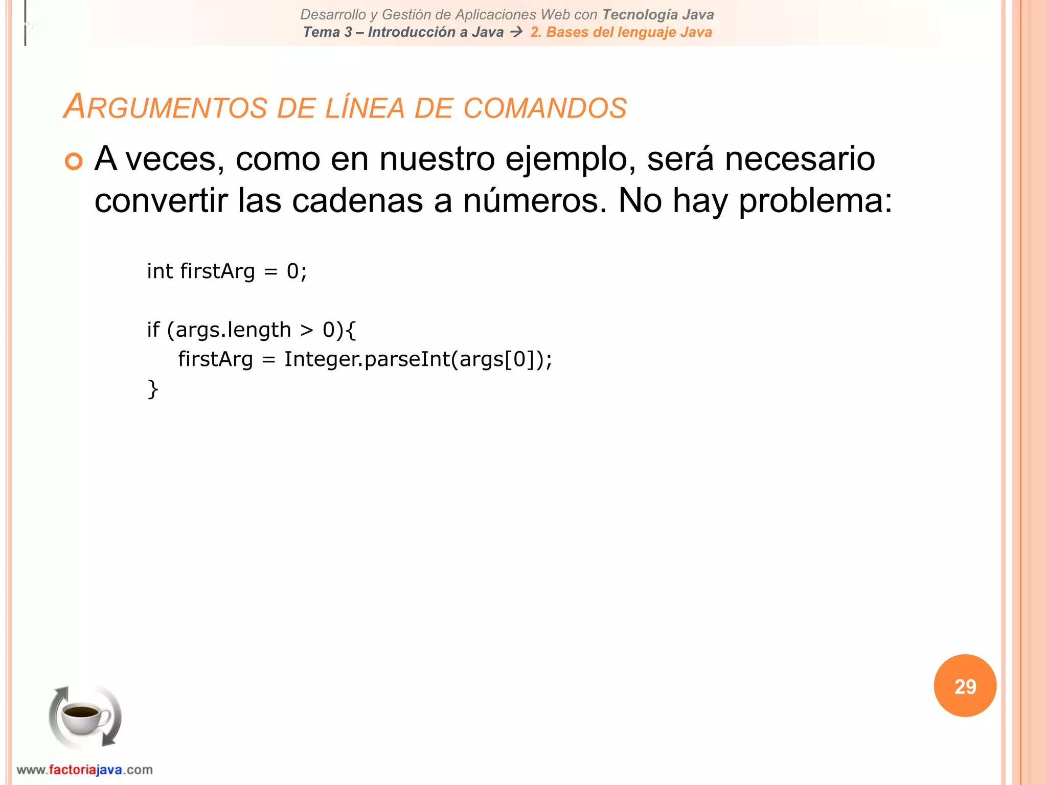 24Argumentos de línea de comandosUna aplicación java puede aceptar cualquier número de argumentos a través de la línea de comandosLos argumentos de la línea de comandos permite al usuario afectar a la operación de la aplicaciónEl usuario entra argumentos en la línea de comandos al invocar la aplicación. Los especifica tras el nombre de la clase java a ejecutar.