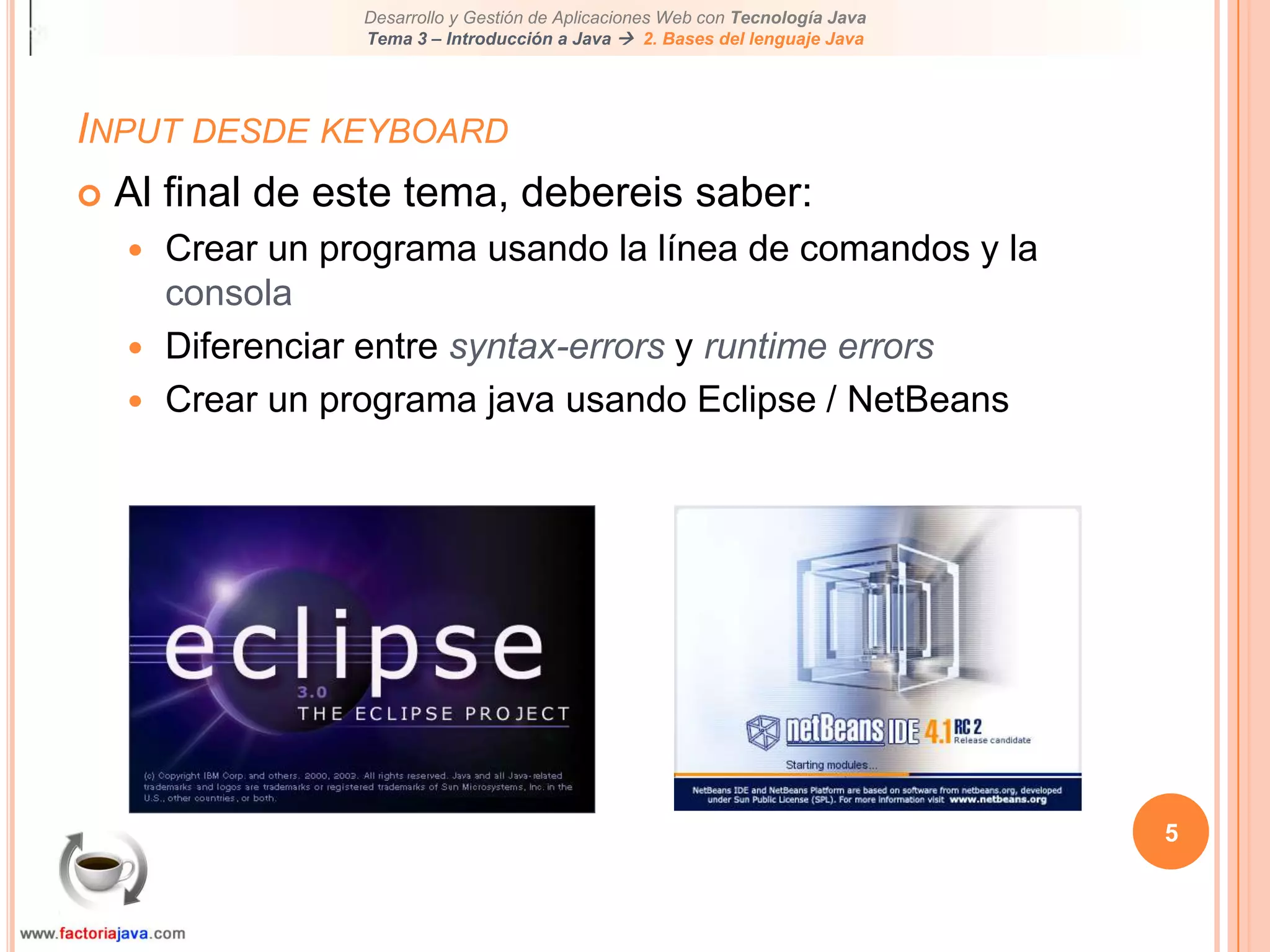 5Input desde keyboardAl final de este tema, debereis saber:Crear un programa usando la línea de comandos y la consolaDiferenciar entre syntax-errors y runtime errorsCrear un programa java usando Eclipse / NetBeans