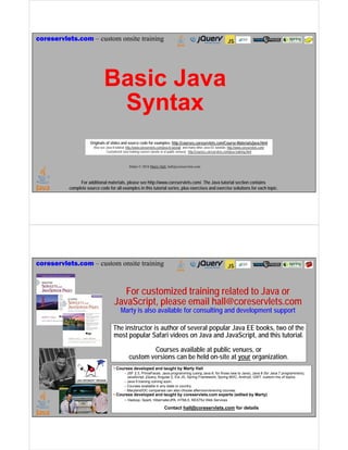 For additional materials, please see http://www.coreservlets.com/. The Java tutorial section contains
complete source code for all examples in this tutorial series, plus exercises and exercise solutions for each topic.
coreservlets.com – custom onsite training
Slides © 2016 Marty Hall, hall@coreservlets.com
Basic Java
Syntax
Originals of slides and source code for examples: http://courses.coreservlets.com/Course-Materials/java.html
Also see Java 8 tutorial: http://www.coreservlets.com/java-8-tutorial/ and many other Java EE tutorials: http://www.coreservlets.com/
Customized Java training courses (onsite or at public venues): http://courses.coreservlets.com/java-training.html
For additional materials, please see http://www.coreservlets.com/. The Java tutorial section contains
complete source code for all examples in this tutorial series, plus exercises and exercise solutions for each topic.
coreservlets.com – custom onsite training
Slides © 2016 Marty Hall, hall@coreservlets.com
For customized training related to Java or
JavaScript, please email hall@coreservlets.com
Marty is also available for consulting and development support
The instructor is author of several popular Java EE books, two of the
most popular Safari videos on Java and JavaScript, and this tutorial.
Courses available at public venues, or
custom versions can be held on-site at your organization.
• Courses developed and taught by Marty Hall
– JSF 2.3, PrimeFaces, Java programming (using Java 8, for those new to Java), Java 8 (for Java 7 programmers),
JavaScript, jQuery, Angular 2, Ext JS, Spring Framework, Spring MVC, Android, GWT, custom mix of topics.
– Java 9 training coming soon.
– Courses available in any state or country.
– Maryland/DC companies can also choose afternoon/evening courses.
• Courses developed and taught by coreservlets.com experts (edited by Marty)
– Hadoop, Spark, Hibernate/JPA, HTML5, RESTful Web Services
Contact hall@coreservlets.com for details
 